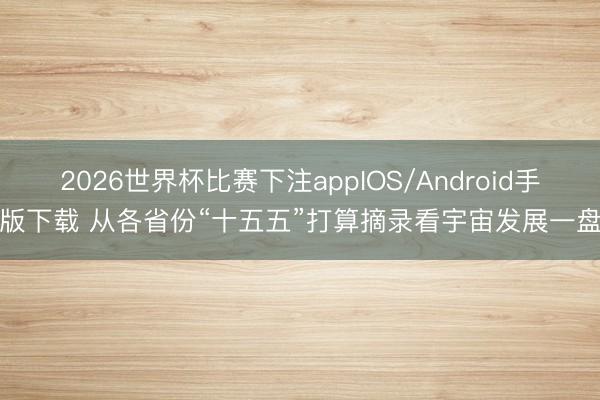 2026世界杯比赛下注appIOS/Android手机版下载 从各省份“十五五”打算摘录看宇宙发展一盘棋
