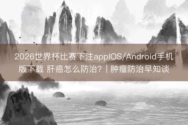 2026世界杯比赛下注appIOS/Android手机版下载 肝癌怎么防治？| 肿瘤防治早知谈