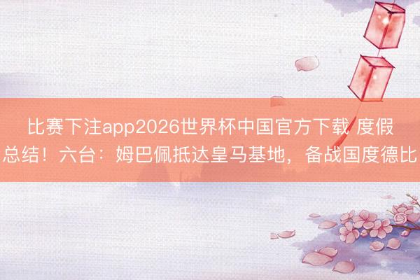 比赛下注app2026世界杯中国官方下载 度假总结！六台：姆巴佩抵达皇马基地，备战国度德比
