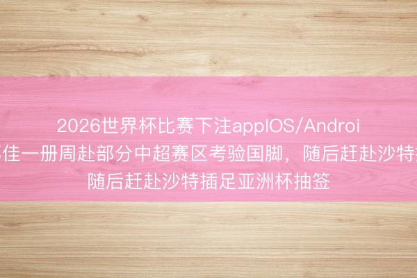 2026世界杯比赛下注appIOS/Android手机版下载 邵佳一册周赴部分中超赛区考验国脚，随后赶赴沙特插足亚洲杯抽签