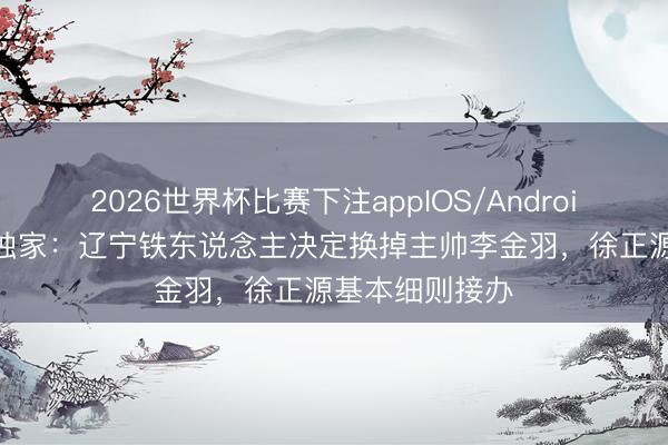 2026世界杯比赛下注appIOS/Android手机版下载 独家:辽宁铁东说念主决定换掉主帅李金羽,徐正源基本细则接办
