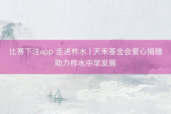 比赛下注app 走进柞水 | 天禾基金会爱心捐赠助力柞水中学发展