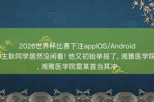 2026世界杯比赛下注appIOS/Android手机版下载 博主耿同学居然没闲着! 他又初始举报了， 湘雅医学院雷某首当其冲