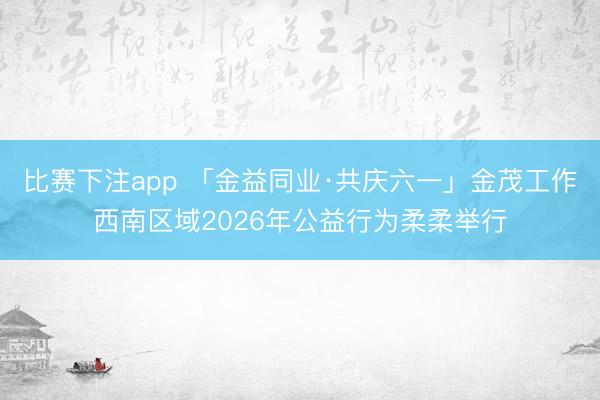比赛下注app 「金益同业·共庆六一」金茂工作西南区域2026年公益行为柔柔举行