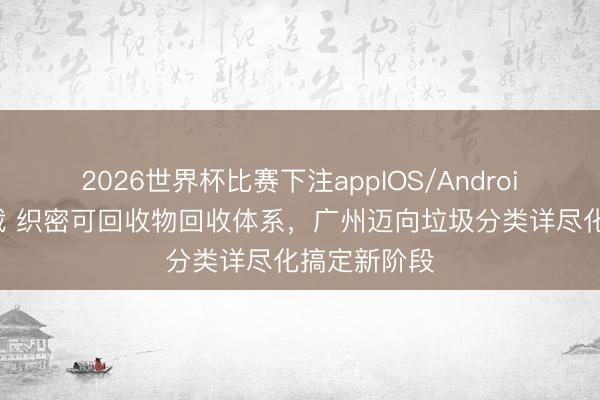 2026世界杯比赛下注appIOS/Android手机版下载 织密可回收物回收体系，广州迈向垃圾分类详尽化搞定新阶段