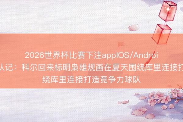 2026世界杯比赛下注appIOS/Android手机版下载 队记:科尔回来标明枭雄规画在夏天围绕库里连接打造竞争力球队