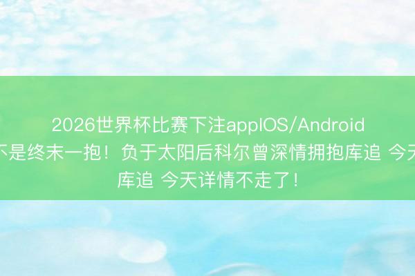 2026世界杯比赛下注appIOS/Android手机版下载 不是终末一抱！负于太阳后科尔曾深情拥抱库追 今天详情不走了！