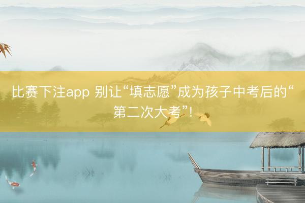 比赛下注app 别让“填志愿”成为孩子中考后的“第二次大考”!