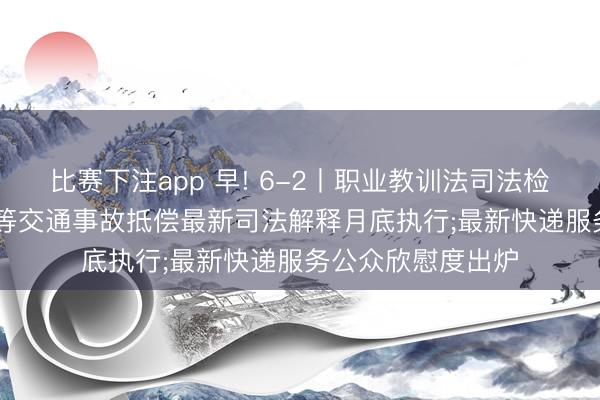 比赛下注app 早! 6-2丨职业教训法司法检查启动;“开门杀”等交通事故抵偿最新司法解释月底执行;最新快递服务公众欣慰度出炉