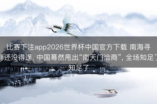 比赛下注app2026世界杯中国官方下载 南海寻衅还没得逞， 中国蓦然甩出“南天门洽商”， 全场知足了