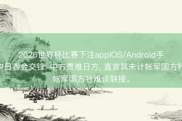 2026世界杯比赛下注appIOS/Android手机版下载 中日香会交锋: 中方责难日方， 直言其未计帐军国方针难谈联接。