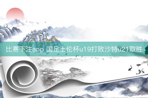 比赛下注app 国足土伦杯u19打败沙特u21取胜