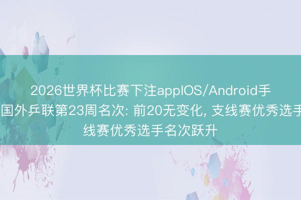 2026世界杯比赛下注appIOS/Android手机版下载 国外乒联第23周名次: 前20无变化， 支线赛优秀选手名次跃升