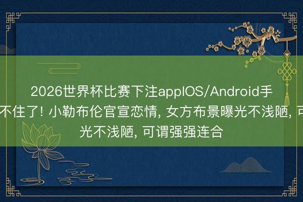 2026世界杯比赛下注appIOS/Android手机版下载 藏不住了! 小勒布伦官宣恋情， 女方布景曝光不浅陋， 可谓强强连合