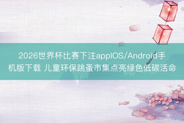 2026世界杯比赛下注appIOS/Android手机版下载 儿童环保跳蚤市集点亮绿色低碳活命