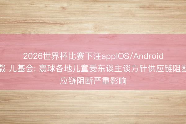 2026世界杯比赛下注appIOS/Android手机版下载 儿基会: 寰球各地儿童受东谈主谈方针供应链阻断严重影响