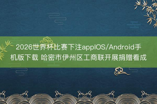 2026世界杯比赛下注appIOS/Android手机版下载 哈密市伊州区工商联开展捐赠看成