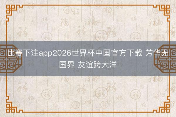 比赛下注app2026世界杯中国官方下载 芳华无国界 友谊跨大洋