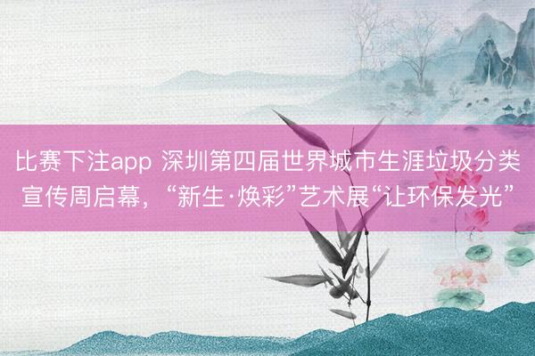 比赛下注app 深圳第四届世界城市生涯垃圾分类宣传周启幕,“新生·焕彩”艺术展“让环保发光”