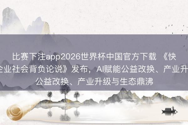 比赛下注app2026世界杯中国官方下载 《快手2025年度企业社会背负论说》发布,AI赋能公益改换、产业升级与生态鼎沸