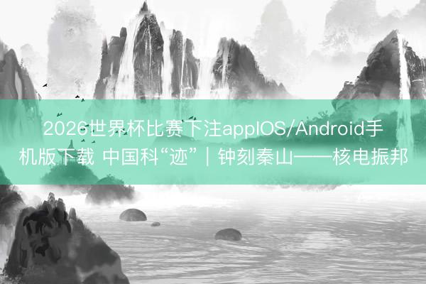 2026世界杯比赛下注appIOS/Android手机版下载 中国科“迹”｜钟刻秦山——核电振邦