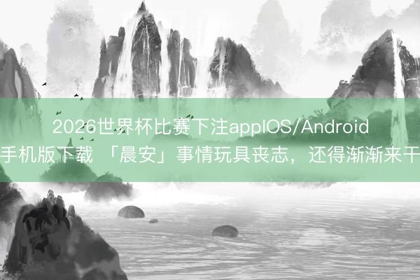 2026世界杯比赛下注appIOS/Android手机版下载 「晨安」事情玩具丧志，还得渐渐来干