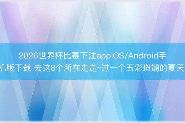 2026世界杯比赛下注appIOS/Android手机版下载 去这8个所在走走~过一个五彩斑斓的夏天！
