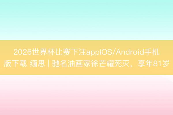 2026世界杯比赛下注appIOS/Android手机版下载 缅思 | 驰名油画家徐芒耀死灭，享年81岁