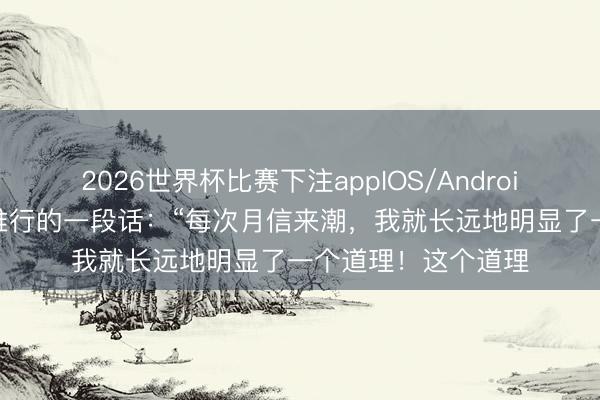 2026世界杯比赛下注appIOS/Android手机版下载 很是推行的一段话：“每次月信来潮，我就长远地明显了一个道理！这个道理
