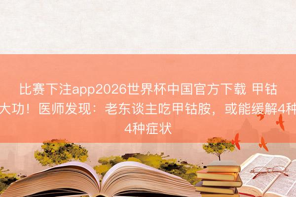 比赛下注app2026世界杯中国官方下载 甲钴胺立大功！医师发现：老东谈主吃甲钴胺，或能缓解4种症状