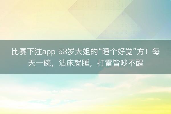 比赛下注app 53岁大姐的“睡个好觉”方！每天一碗，沾床就睡，打雷皆吵不醒