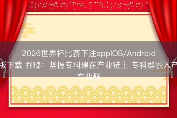 2026世界杯比赛下注appIOS/Android手机版下载 乔璐:坚握专科建在产业链上 专科群融入产业群