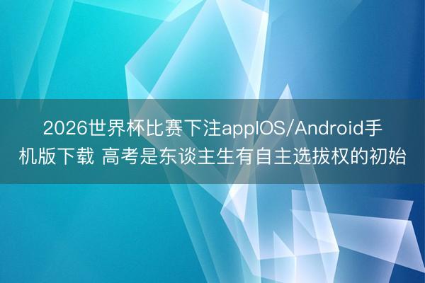 2026世界杯比赛下注appIOS/Android手机版下载 高考是东谈主生有自主选拔权的初始
