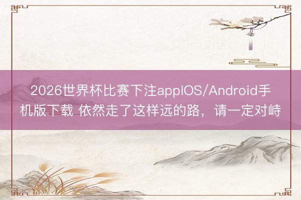 2026世界杯比赛下注appIOS/Android手机版下载 依然走了这样远的路，请一定对峙