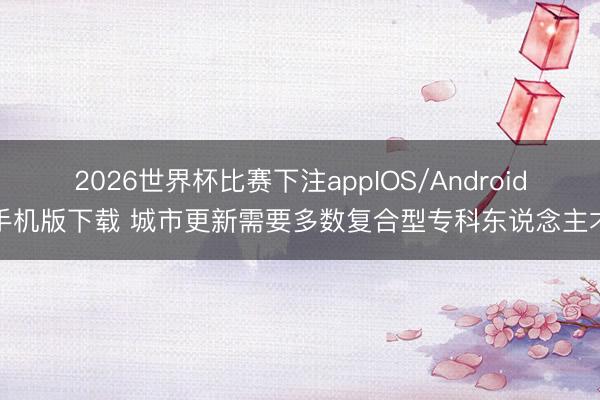 2026世界杯比赛下注appIOS/Android手机版下载 城市更新需要多数复合型专科东说念主才