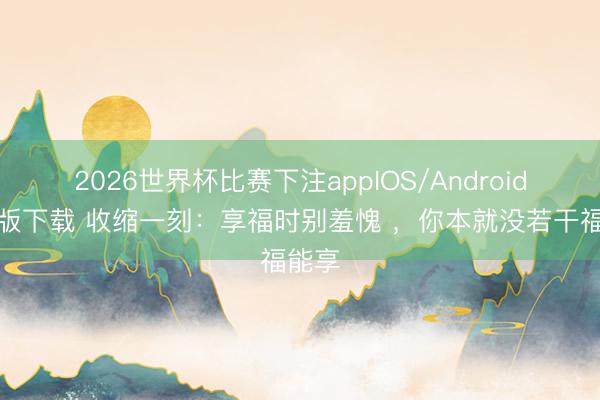 2026世界杯比赛下注appIOS/Android手机版下载 收缩一刻：享福时别羞愧 ，你本就没若干福能享