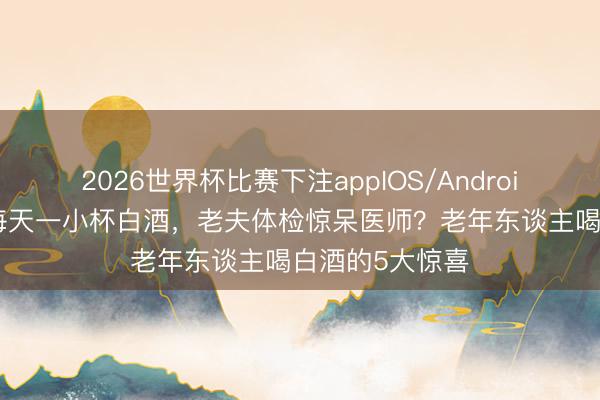 2026世界杯比赛下注appIOS/Android手机版下载 每天一小杯白酒，老夫体检惊呆医师？老年东谈主喝白酒的5大惊喜
