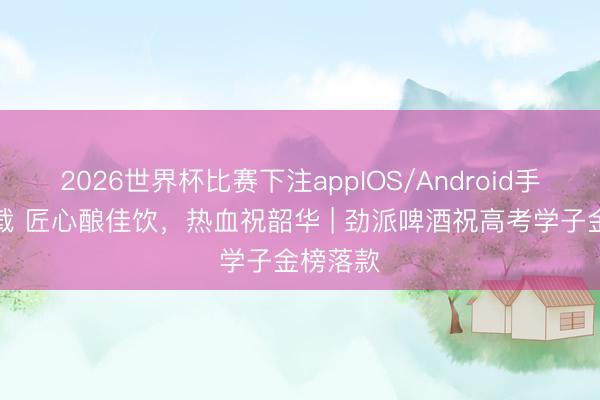 2026世界杯比赛下注appIOS/Android手机版下载 匠心酿佳饮,热血祝韶华 | 劲派啤酒祝高考学子金榜落款