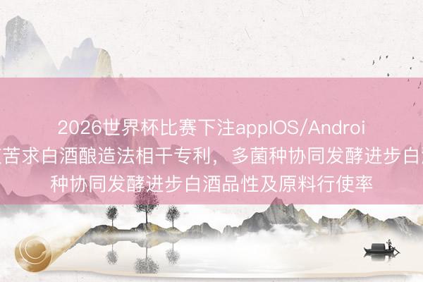 2026世界杯比赛下注appIOS/Android手机版下载 五粮液苦求白酒酿造法相干专利,多菌种协同发酵进步白酒品性及原料行使率