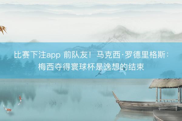 比赛下注app 前队友!马克西·罗德里格斯:梅西夺得寰球杯是逸想的结束