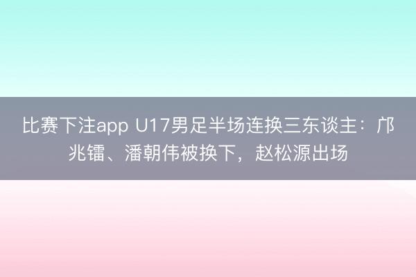 比赛下注app U17男足半场连换三东谈主：邝兆镭、潘朝伟被换下，赵松源出场
