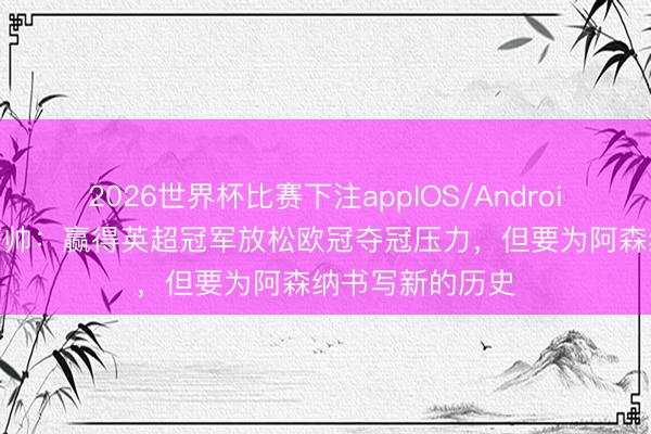 2026世界杯比赛下注appIOS/Android手机版下载 塔帅：赢得英超冠军放松欧冠夺冠压力，但要为阿森纳书写新的历史