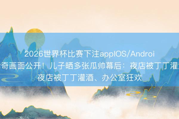 2026世界杯比赛下注appIOS/Android手机版下载 稀奇画面公开！儿子晒多张瓜帅幕后：夜店被丁丁灌酒、办公室狂欢
