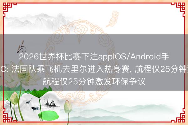 2026世界杯比赛下注appIOS/Android手机版下载 RMC: 法国队乘飞机去里尔进入热身赛， 航程仅25分钟激发环保争议