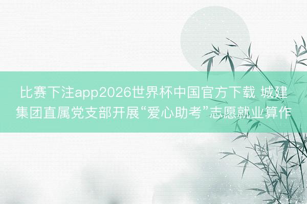 比赛下注app2026世界杯中国官方下载 城建集团直属党支部开展“爱心助考”志愿就业算作