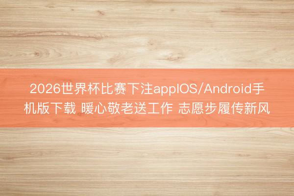 2026世界杯比赛下注appIOS/Android手机版下载 暖心敬老送工作 志愿步履传新风