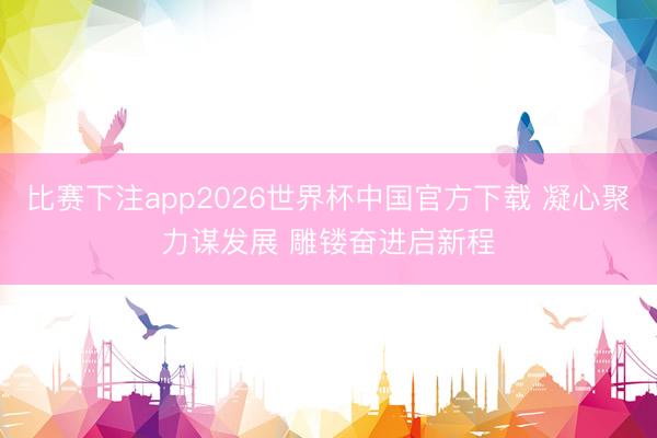 比赛下注app2026世界杯中国官方下载 凝心聚力谋发展 雕镂奋进启新程