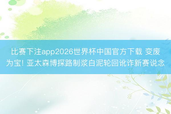 比赛下注app2026世界杯中国官方下载 变废为宝! 亚太森博探路制浆白泥轮回讹诈新赛说念