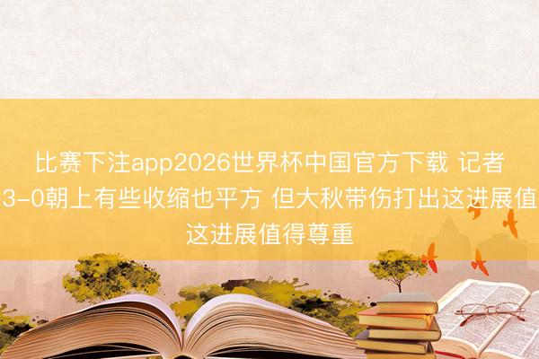 比赛下注app2026世界杯中国官方下载 记者：上海3-0朝上有些收缩也平方 但大秋带伤打出这进展值得尊重