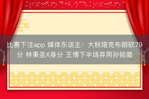 比赛下注app 媒体东谈主：大秋塔克布朗砍79分 林秉圣X身分 王博下半场弃用孙铭徽